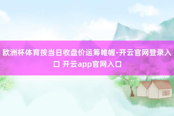 欧洲杯体育按当日收盘价运筹帷幄-开云官网登录入口 开云app官网入口