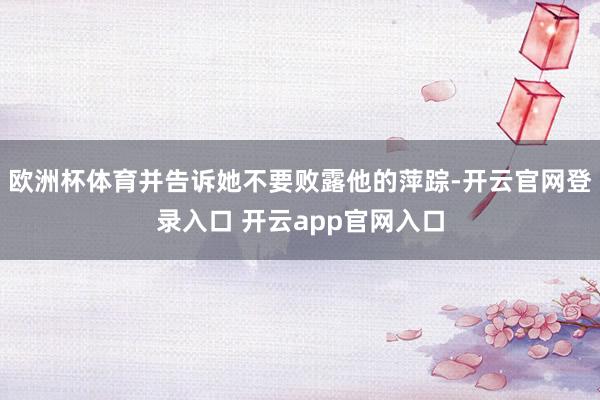 欧洲杯体育并告诉她不要败露他的萍踪-开云官网登录入口 开云app官网入口