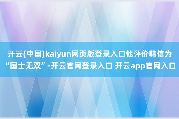 开云(中国)kaiyun网页版登录入口他评价韩信为“国士无双”-开云官网登录入口 开云app官网入口