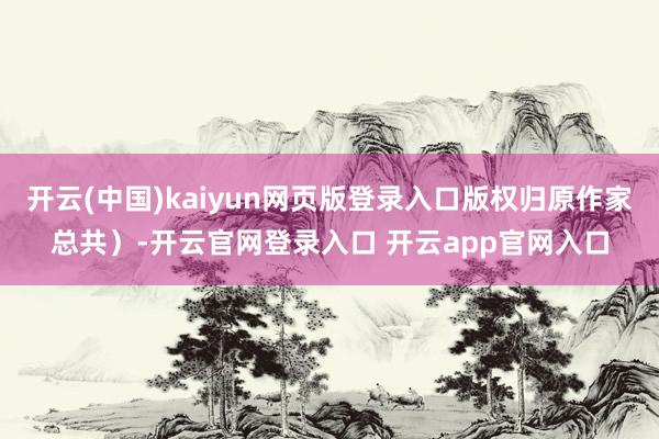 开云(中国)kaiyun网页版登录入口版权归原作家总共）-开云官网登录入口 开云app官网入口