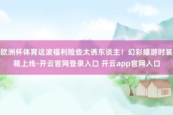 欧洲杯体育这波福利险些太诱东谈主！幻彩嬉游时装箱上线-开云官网登录入口 开云app官网入口