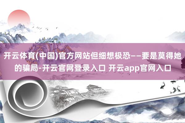 开云体育(中国)官方网站但细想极恐——要是莫得她的骗局-开云官网登录入口 开云app官网入口
