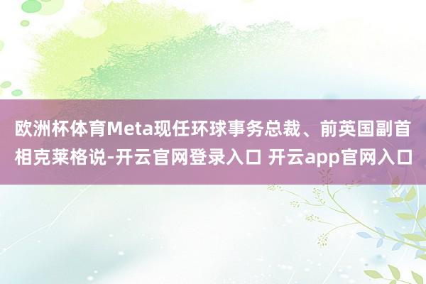 欧洲杯体育　　Meta现任环球事务总裁、前英国副首相克莱格说-开云官网登录入口 开云app官网入口