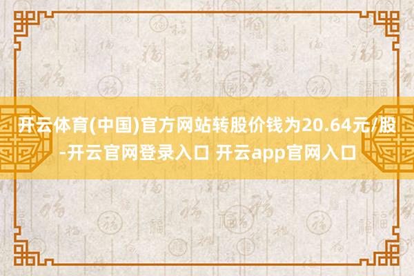 开云体育(中国)官方网站转股价钱为20.64元/股-开云官网登录入口 开云app官网入口