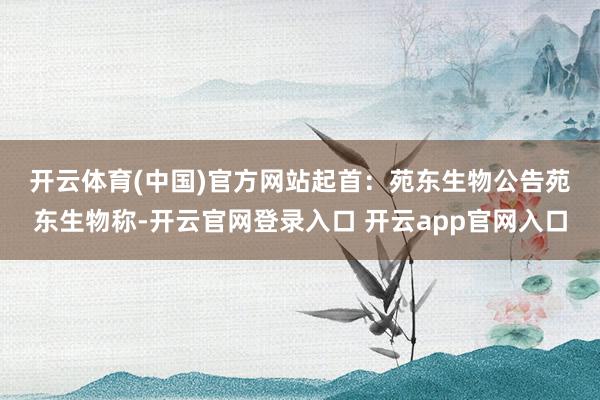 开云体育(中国)官方网站　　起首：苑东生物公告　　苑东生物称-开云官网登录入口 开云app官网入口