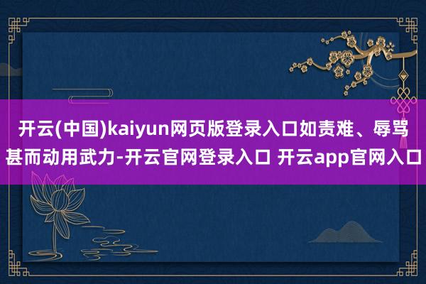 开云(中国)kaiyun网页版登录入口如责难、辱骂甚而动用武力-开云官网登录入口 开云app官网入口