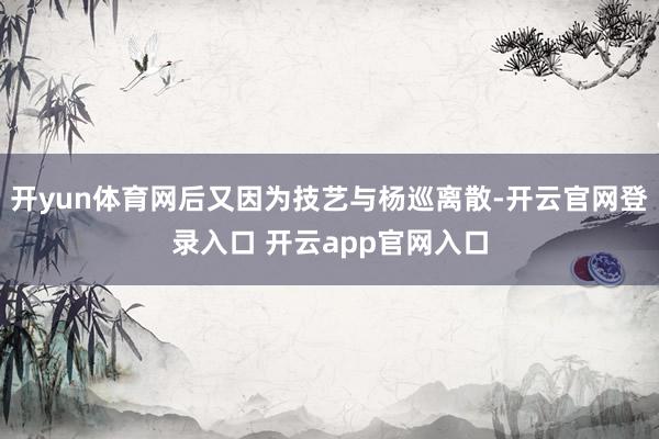 开yun体育网后又因为技艺与杨巡离散-开云官网登录入口 开云app官网入口