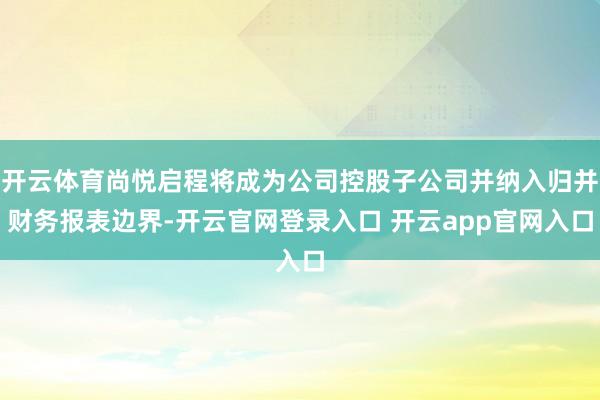 开云体育尚悦启程将成为公司控股子公司并纳入归并财务报表边界-开云官网登录入口 开云app官网入口