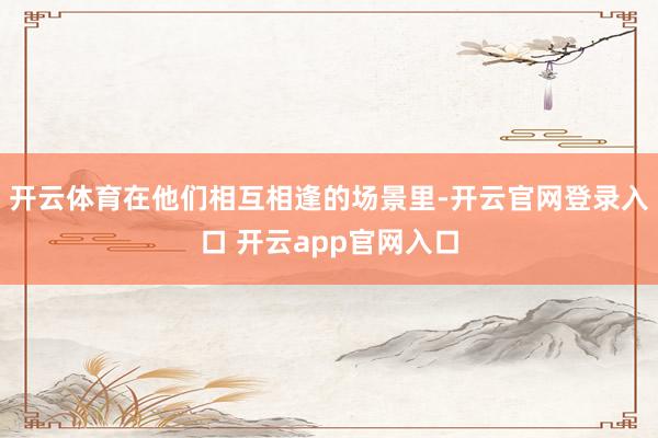 开云体育在他们相互相逢的场景里-开云官网登录入口 开云app官网入口
