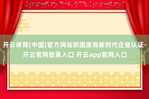 开云体育(中国)官方网站获国度高新时代企业认证-开云官网登录入口 开云app官网入口