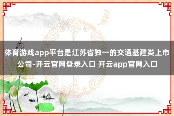 体育游戏app平台是江苏省独一的交通基建类上市公司-开云官网登录入口 开云app官网入口