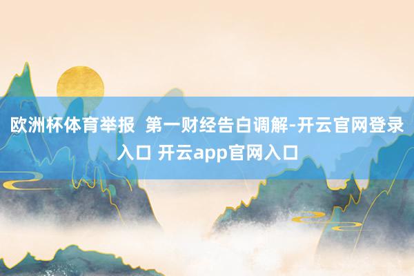 欧洲杯体育举报  第一财经告白调解-开云官网登录入口 开云app官网入口