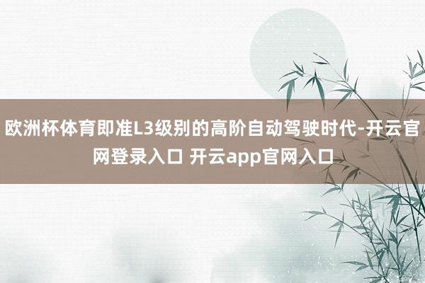 欧洲杯体育即准L3级别的高阶自动驾驶时代-开云官网登录入口 开云app官网入口