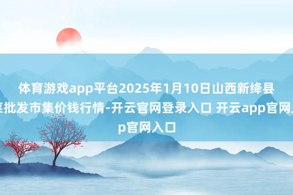 体育游戏app平台2025年1月10日山西新绛县蔬菜批发市集价钱行情-开云官网登录入口 开云app官网入口