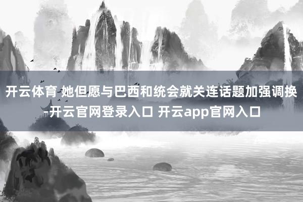 开云体育 她但愿与巴西和统会就关连话题加强调换-开云官网登录入口 开云app官网入口