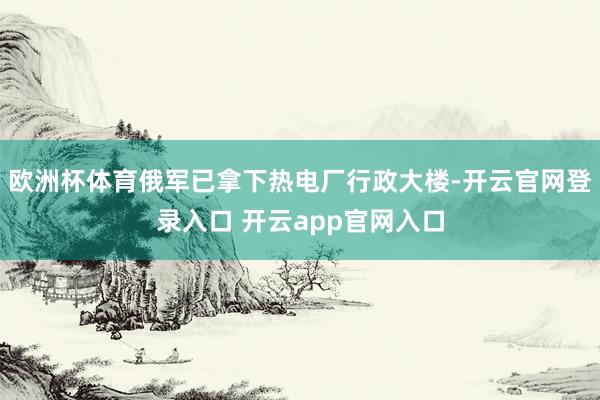 欧洲杯体育俄军已拿下热电厂行政大楼-开云官网登录入口 开云app官网入口