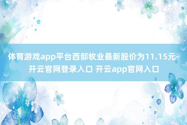 体育游戏app平台西部牧业最新股价为11.15元-开云官网登录入口 开云app官网入口
