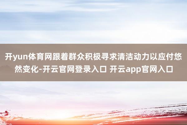 开yun体育网跟着群众积极寻求清洁动力以应付悠然变化-开云官网登录入口 开云app官网入口