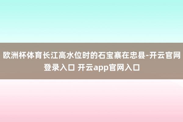欧洲杯体育长江高水位时的石宝寨在忠县-开云官网登录入口 开云app官网入口