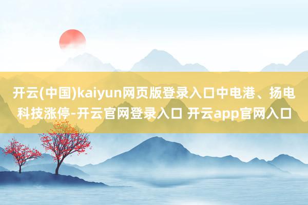 开云(中国)kaiyun网页版登录入口中电港、扬电科技涨停-开云官网登录入口 开云app官网入口