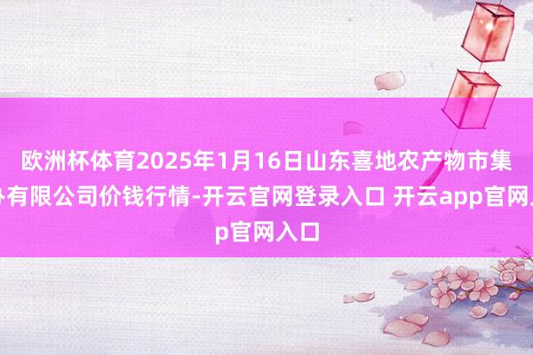欧洲杯体育2025年1月16日山东喜地农产物市集惩办有限公司价钱行情-开云官网登录入口 开云app官网入口