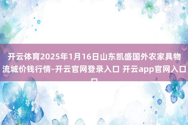 开云体育2025年1月16日山东凯盛国外农家具物流城价钱行情-开云官网登录入口 开云app官网入口