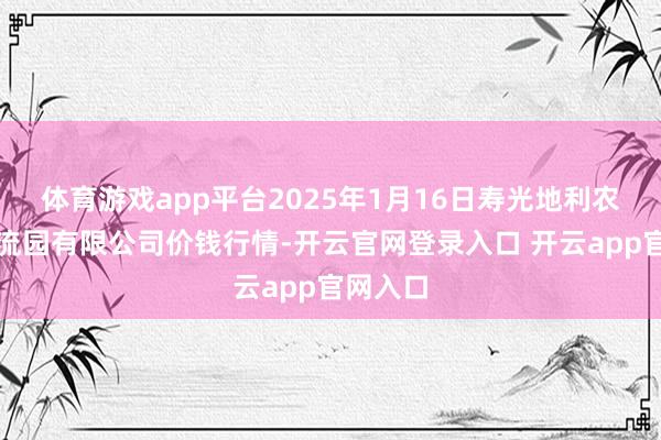 体育游戏app平台2025年1月16日寿光地利农居品物流园有限公司价钱行情-开云官网登录入口 开云app官网入口