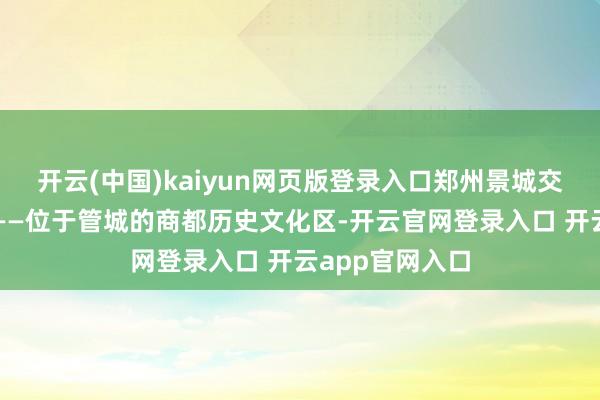 开云(中国)kaiyun网页版登录入口郑州景城交融、共生共长——位于管城的商都历史文化区-开云官网登录入口 开云app官网入口