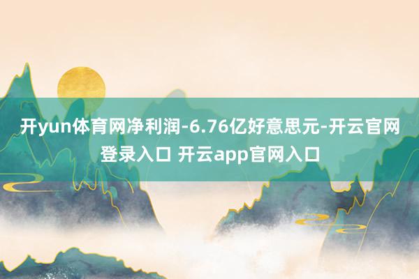 开yun体育网净利润-6.76亿好意思元-开云官网登录入口 开云app官网入口