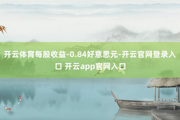 开云体育每股收益-0.84好意思元-开云官网登录入口 开云app官网入口