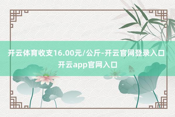 开云体育收支16.00元/公斤-开云官网登录入口 开云app官网入口