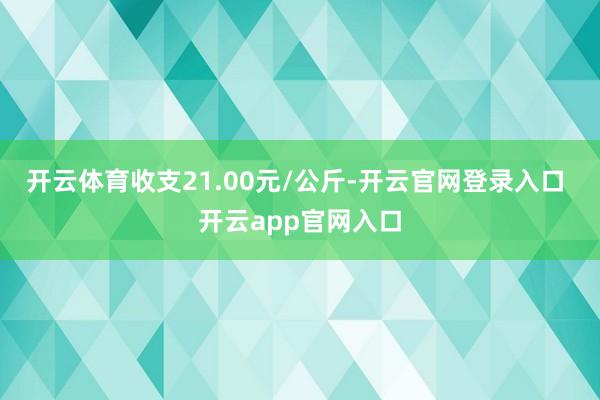 开云体育收支21.00元/公斤-开云官网登录入口 开云app官网入口