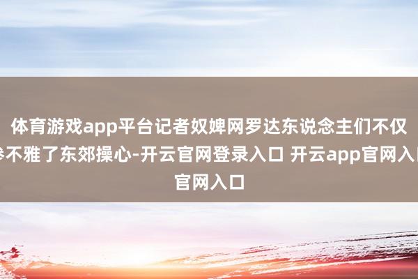 体育游戏app平台记者奴婢网罗达东说念主们不仅参不雅了东郊操心-开云官网登录入口 开云app官网入口