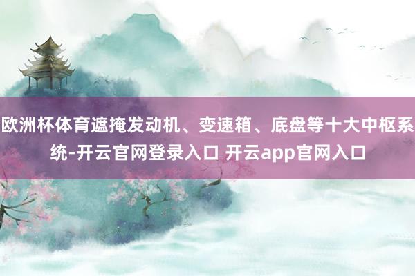 欧洲杯体育遮掩发动机、变速箱、底盘等十大中枢系统-开云官网登录入口 开云app官网入口