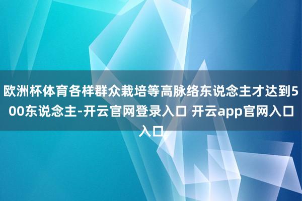 欧洲杯体育各样群众栽培等高脉络东说念主才达到500东说念主-开云官网登录入口 开云app官网入口
