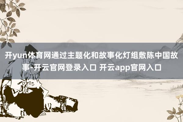 开yun体育网通过主题化和故事化灯组敷陈中国故事-开云官网登录入口 开云app官网入口