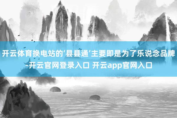 开云体育换电站的‘县县通’主要即是为了乐说念品牌-开云官网登录入口 开云app官网入口
