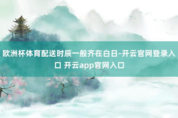 欧洲杯体育配送时辰一般齐在白日-开云官网登录入口 开云app官网入口