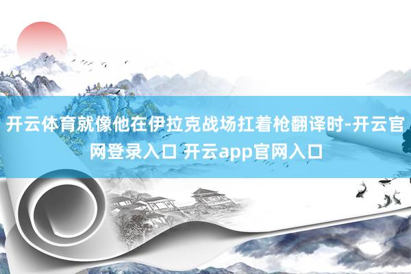 开云体育就像他在伊拉克战场扛着枪翻译时-开云官网登录入口 开云app官网入口