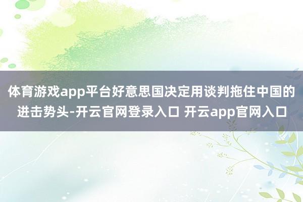 体育游戏app平台好意思国决定用谈判拖住中国的进击势头-开云官网登录入口 开云app官网入口