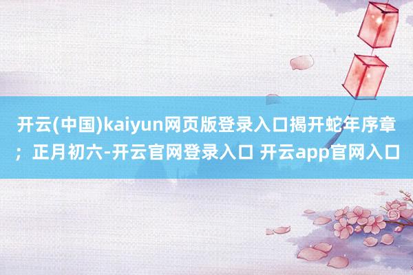 开云(中国)kaiyun网页版登录入口揭开蛇年序章；正月初六-开云官网登录入口 开云app官网入口