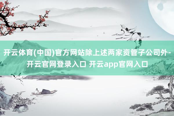 开云体育(中国)官方网站除上述两家资管子公司外-开云官网登录入口 开云app官网入口
