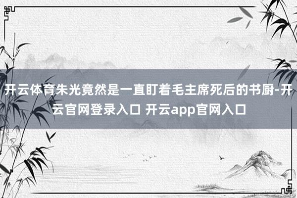 开云体育朱光竟然是一直盯着毛主席死后的书厨-开云官网登录入口 开云app官网入口