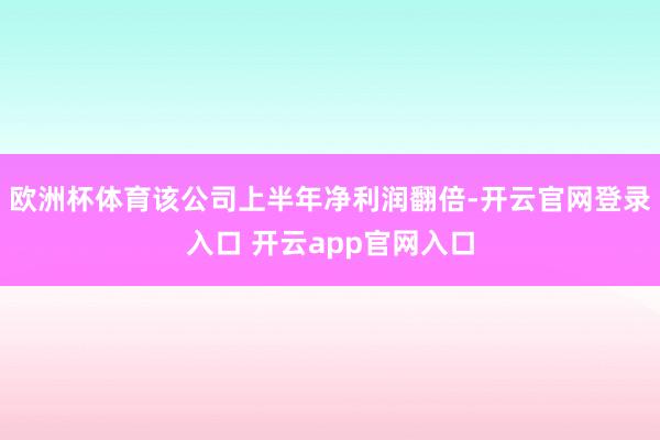 欧洲杯体育该公司上半年净利润翻倍-开云官网登录入口 开云app官网入口