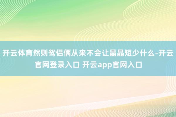 开云体育然则鸳侣俩从来不会让晶晶短少什么-开云官网登录入口 开云app官网入口
