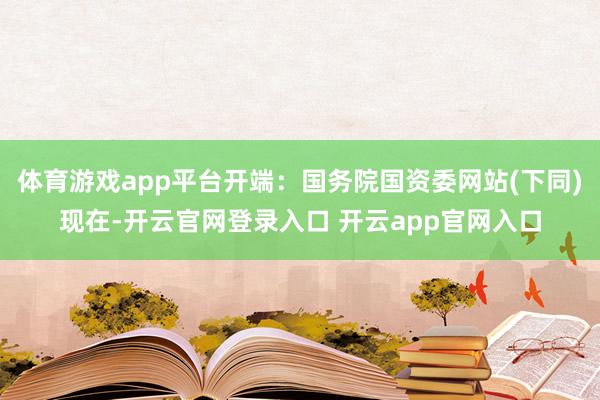体育游戏app平台　　开端：国务院国资委网站(下同)　　现在-开云官网登录入口 开云app官网入口