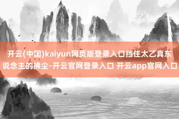 开云(中国)kaiyun网页版登录入口挡住太乙真东说念主的拂尘-开云官网登录入口 开云app官网入口