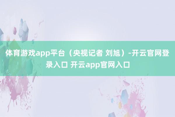 体育游戏app平台（央视记者 刘旭）-开云官网登录入口 开云app官网入口