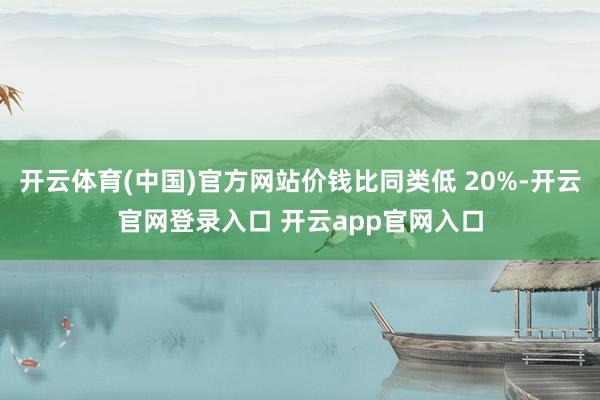 开云体育(中国)官方网站价钱比同类低 20%-开云官网登录入口 开云app官网入口