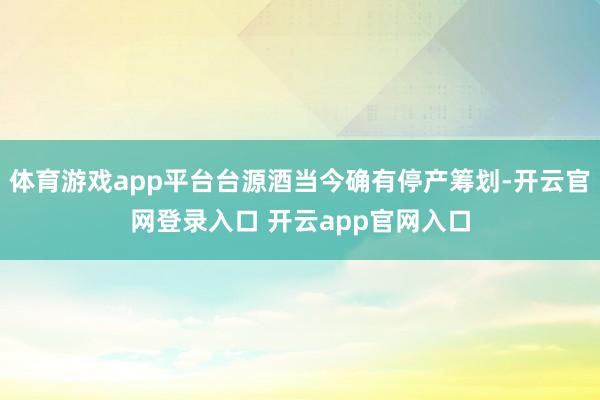 体育游戏app平台台源酒当今确有停产筹划-开云官网登录入口 开云app官网入口